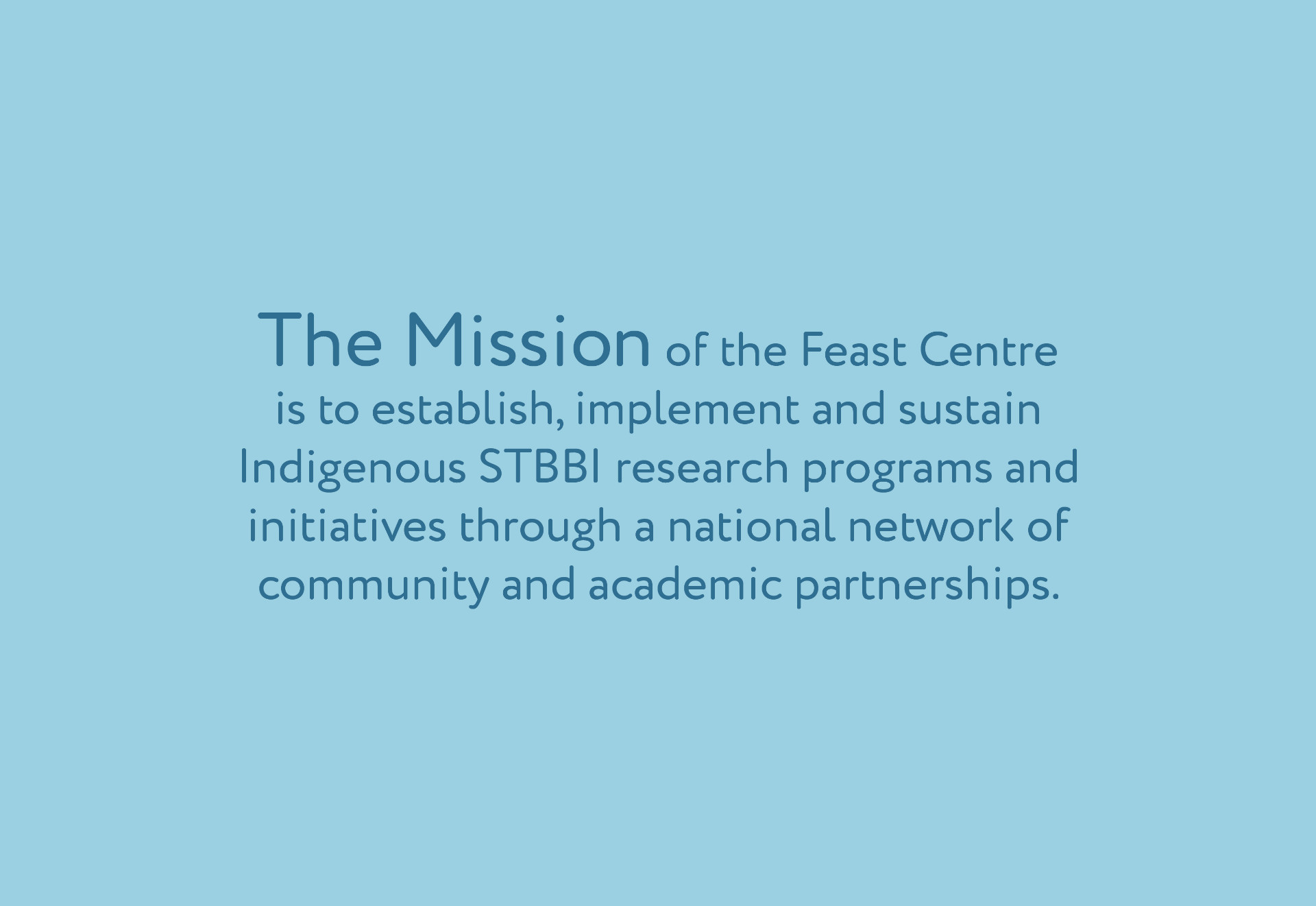 Our Mission The mission of the Feast Centre is to establish, implement, and sustain strategic research programs and initiatives, through a national network with strong academic and community partnerships. A strengths-based approach&#8212;emphasizing multi-generational Indigenous (First Nations, Inuit and M&#233;tis) knowledge will be engaged to balance research around three priority areas of reducing vulnerability, improving quality of life, and increasing determinants of health for those living with or affected by STBBI. In support of this mission, the Feast Centre will actively and meaningfully engage stakeholders and partners across all Centre activities.