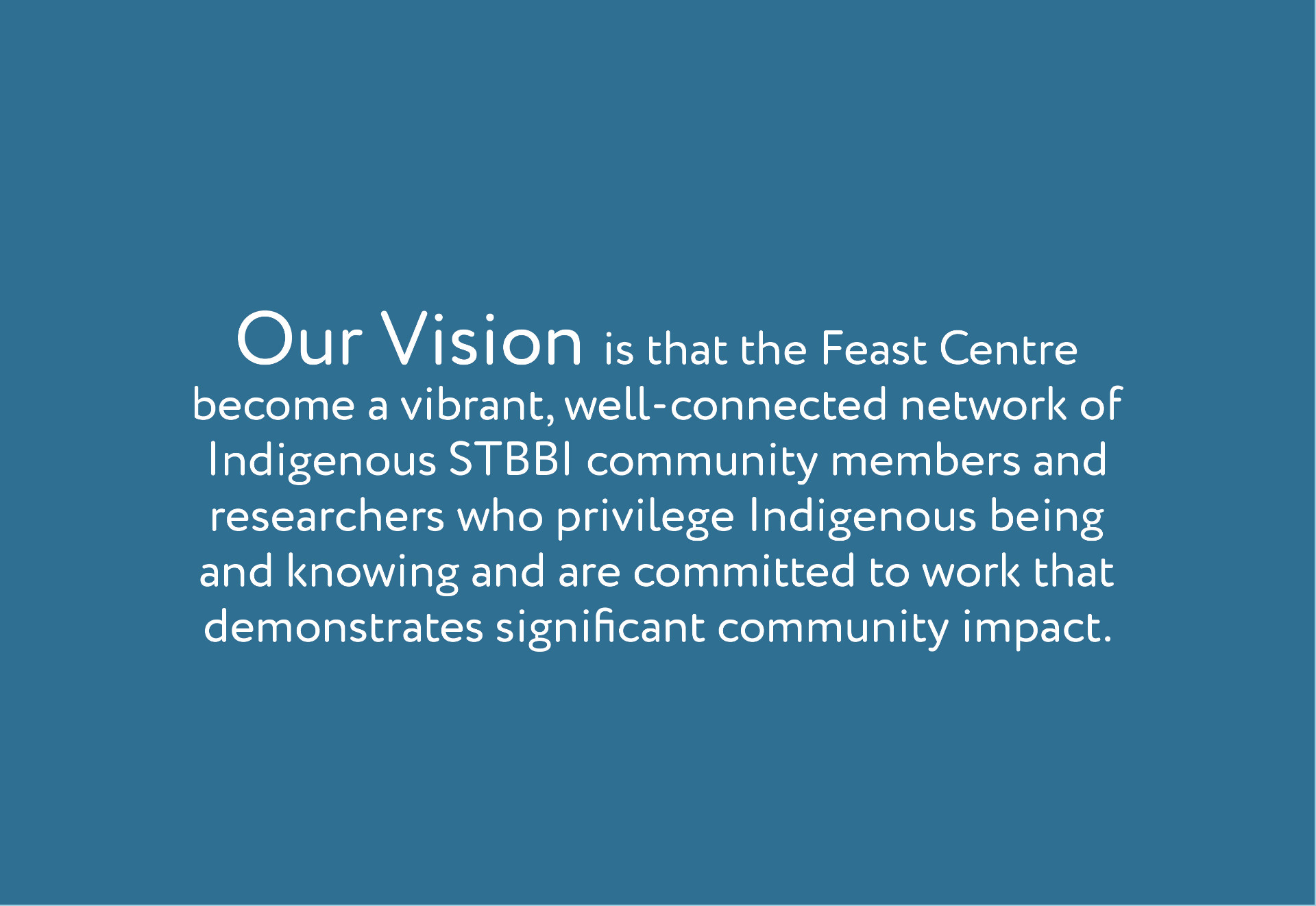 Our Vision  Our vision is to create a vibrant network of Indigenous STBBI researchers who privilege Indigenous being and knowing and are committed to improving the lives of Indigenous peoples living with or affected by STBBI.  develop culturally relevant and scientifically rigorous research, training and knowledge translation that has an impact on the lives of Indigenous people living with or affected by STBBI.